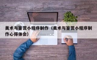 平凉美术与鉴赏小程序制作（美术与鉴赏小程序制作心得体会）
