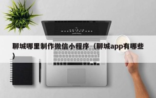平凉聊城哪里制作微信小程序（聊城app有哪些）