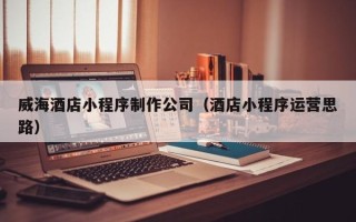平凉威海酒店小程序制作公司（酒店小程序运营思路）